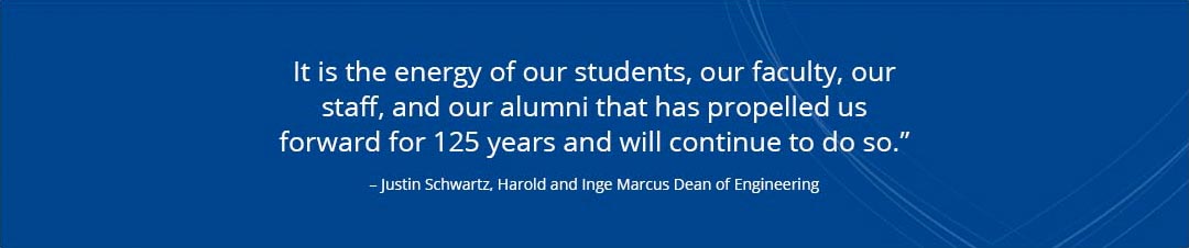 quote from justin schwartz the harold and inge marcus dean of engineering that reads it is the energy of our students our faculty our staff and our alumni that has propelled us forward for 125 years and will continue to do so